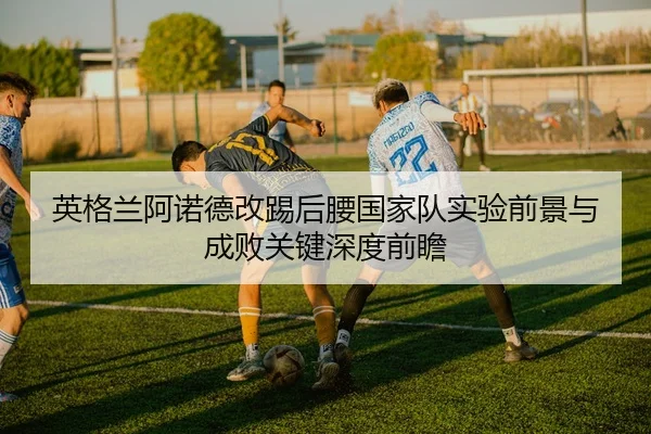 英格兰阿诺德改踢后腰国家队实验前景与成败关键深度前瞻