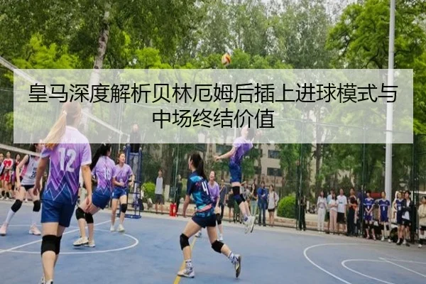 皇马深度解析贝林厄姆后插上进球模式与中场终结价值