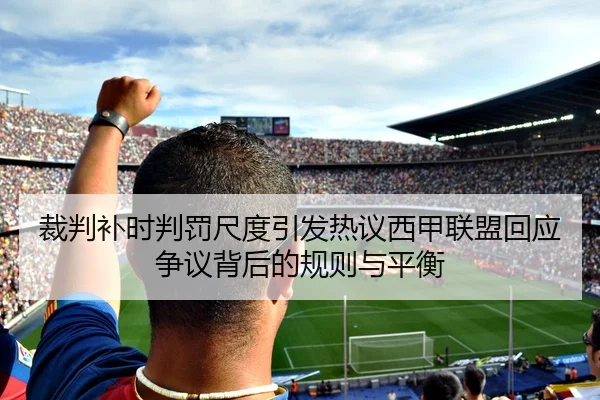 裁判补时判罚尺度引发热议西甲联盟回应争议背后的规则与平衡