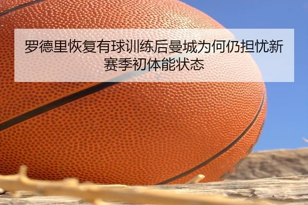 罗德里恢复有球训练后曼城为何仍担忧新赛季初体能状态