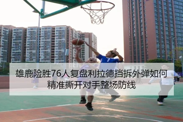 雄鹿险胜76人复盘利拉德挡拆外弹如何精准撕开对手整场防线
